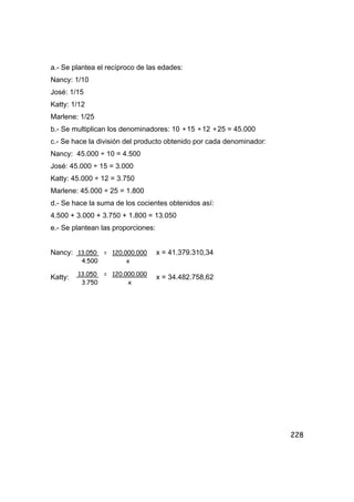 228
a.- Se plantea el recíproco de las edades:
Nancy: 1/10
José: 1/15
Katty: 1/12
Marlene: 1/25
b.- Se multiplican los denominadores: 10 ∗15 ∗12 ∗25 = 45.000
c.- Se hace la división del producto obtenido por cada denominador:
Nancy: 45.000 ÷ 10 = 4.500
José: 45.000 ÷ 15 = 3.000
Katty: 45.000 ÷ 12 = 3.750
Marlene: 45.000 ÷ 25 = 1.800
d.- Se hace la suma de los cocientes obtenidos así:
4.500 + 3.000 + 3.750 + 1.800 = 13.050
e.- Se plantean las proporciones:
Nancy: x = 41.379.310,34
Katty: x = 34.482.758,62
13.050 = 120.000.000
4.500 x
13.050 = 120.000.000
3.750 x
 