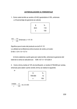229
AUTOEVALUACION 12: PORCENTAJE
1. Como cada tornillo se vendio a $ 48,5 ganándole el 18%, entonces:
a- El porcentaje de ganancia se calcula
$ %
48,5 118
x 100
100
1185,48
=
x
Entonces x = 41.10
Significa que el costo del producto es de $ 41.10
La utilidad es la diferencia entre el precio de venta y el costo:
$ 48.5 - $ 41.10 = $ 7.4
b-Como sabemos cuanto gana por cada tornillo, entonces la ganancia del
total de la venta se calculará así: 1246 • $ 7.4 = $ 9.220.4
2. Como Jimmy recibe el 12% de bonificación, si recibio $ 759.000 por ventas,
entonces para saber cuanto vendió Jimmy se realiza lo siguiente:
a-
$ %
759.000 12
x 100
000.325.6$
100
12759000
==
x
 