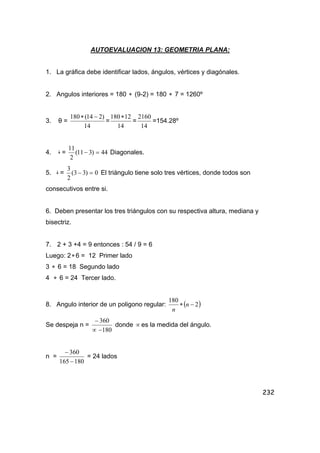 232
AUTOEVALUACION 13: GEOMETRIA PLANA:
1. La gráfica debe identificar lados, ángulos, vértices y diagónales.
2. Angulos interiores = 180 ∗ (9-2) = 180 ∗ 7 = 1260º
3. θ =
14
)214(180 −∗
=
14
12180∗
=
14
2160
=154.28º
4. ‫ۀ‬ = 44)311(
2
11
=− Diagonales.
5. ‫ۀ‬ = 0)33(
2
3
=− El triángulo tiene solo tres vértices, donde todos son
consecutivos entre si.
6. Deben presentar los tres triángulos con su respectiva altura, mediana y
bisectriz.
7. 2 + 3 +4 = 9 entonces : 54 / 9 = 6
Luego: 2∗6 = 12 Primer lado
3 ∗ 6 = 18 Segundo lado
4 ∗ 6 = 24 Tercer lado.
8. Angulo interior de un poligono regular: ( )2
180
−∗ n
n
Se despeja n =
180
360
−∝
−
donde ∝ es la medida del ángulo.
n =
180165
360
−
−
= 24 lados
 