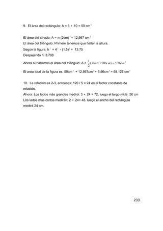 233
9. El área del rectángulo: A = 5 ∗ 10 = 50 cm 2
El área del círculo: A = π (2cm) 2
= 12.567 cm 2
El área del triángulo: Primero tenemos que hallar la altura.
Según la figura: h 2
= 4 2
- (1.5) 2
= 13.75
Despejando h: 3.708
Ahora sí hallamos el área del triángulo: A = 2
56.5)708.33(
2
1
cmcmcm =∗
El area total de la figura es: 50cm 2
+ 12.567cm 2
+ 5.56cm 2
= 68.127 cm 2
10. La relación es 2-3, entonces: 120 / 5 = 24 es el factor constante de
relación.
Ahora: Los lados más grandes medirá: 3 ∗ 24 = 72, luego el largo mide: 36 cm
Los lados más cortos medirán: 2 ∗ 24= 48, luego el ancho del rectángulo
medirá 24 cm.
 