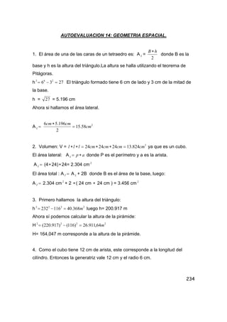 234
AUTOEVALUACION 14: GEOMETRIA ESPACIAL.
1. El área de una de las caras de un tetraedro es: A L =
2
hB ∗
donde B es la
base y h es la altura del triángulo.La altura se halla utilizando el teorema de
Pitágoras.
h 2736 262
=−= El triángulo formado tiene 6 cm de lado y 3 cm de la mitad de
la base.
h = 27 = 5.196 cm
Ahora si hallamos el área lateral.
A =L
2
58.15
2
196.56
cm
cmcm
=
∗
2. Volumen: V = 3
824.13242424 cmcmcmcmlll =∗∗=∗∗ ya que es un cubo.
El área lateral: A apL ∗= donde P es el perímetro y a es la arista.
A =L (4∗24)∗24= 2.304 cm 2
El área total : A =T A L + 2B donde B es el área de la base, luego:
A =T 2.304 cm 2
+ 2 ∗( 24 cm ∗ 24 cm ) = 3.456 cm 2
3. Primero hallamos la altura del triángulo:
h 2222
368.40116232 m=−= luego h= 200.917 m
Ahora sí podemos calcular la altura de la pirámide:
H 2222
64,911.26)116()917.220( m=−=
H= 164,047 m corresponde a la altura de la pirámide.
4. Como el cubo tiene 12 cm de arista, este corresponde a la longitud del
cilíndro. Entonces la generatriz vale 12 cm y el radio 6 cm.
 