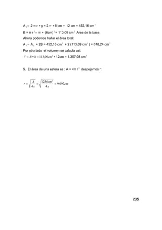 235
A =L 2 π r ∗g = 2 π ∗6 cm ∗ 12 cm = 452,16 cm 2
B = π r =2
π ∗ (6cm) 2
= 113,09 cm 2
Area de la base.
Ahora podemos hallar el área total:
A =T A L + 2B = 452,16 cm 2
+ 2 (113,09 cm 2
) = 678,24 cm 2
Por otro lado el volumen se calcula así:
2
09,113 cmhBV =∗= ∗12cm = 1.357,08 cm3
5. El área de una esfera es : A = 4π r 2
despejamos r:
cm
cmA
r 997,9
4
1256
4
2
===
ππ
 