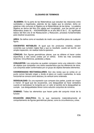 236
GLOSARIO DE TERMINOS
ÁLGEBRA: Es la parte de las Matemáticas que estudian las relaciones entre
cantidades y magnitudes, además de las reglas que la orientan, dicho en
palabras más comunes el Álgebra es la Matemáticas de las letras. La palabra
Álgebra se deriva del libro Ihm aljaba wa’l muqabalah que fue escrito por el
Matemático árabe AL – KHOWARAZMI en el año 800 D de C. EL significado
básico del libro era el de Restauración y Reducción, procesos fundamentales
para resolver ecuaciones.
AREA: Se define como el resultado de medir una superficie plana de cualquier
figura.
COCIENTES NOTABLES: Al igual que los productos notables, existen
cocientes que cumplen reglas fijas y que su resultado puede ser escrito por
simple inspección, sin realizar toda la operaron.
CÓNICAS: Son figuras geométricas planas, que se obtiene al hacer cortes
específicos a dos conos unidos por el vértice. Entre las más conocidas
tenemos: Circunferencia, parábolas y elipse.
CONJUNTOS: Los conjuntos se pueden comparar como una colección o lista
de objetos que comparten una cierta característica que los diferencia de otros.
Los conjuntos están conformados por un grupo de objetos llamados elementos.
COORDENADAS RECTANGULARES: Son dos rectas que se cortas en un
punto común llamado origen y divide el plano en cuatro cuadrantes, la recta
horizontal se conoce como abscisa y la vertical como ordenada.
DESIGUALDAD: Es una expresión que compara dos partes, puede ser mayor
o menor. Al igual que las ecuaciones, una desigualdad se hace verdadera
cuando al reemplazar la incógnita por un valor el sentido de la desigualdad se
cumple. Las desigualdades tienen como solución conjuntos de números.
DOMINIO: Todos los elementos que hacen parte del conjunto inicial de la
función
ECUACIÓN ANALÍTICA: Es la que representa matemáticamente el
comportamiento de figuras geométricas planas, como la circunferencia y otras.
 