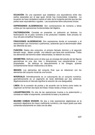 237
ECUACIÓN: Es una expresión que establece una equivalencia entre dos
partes separadas por el sigo igual, donde hay involucradas incógnitas. La
ecuación se hace verdadera cuando el valor de la incógnita permite que las dos
partes sean equivalentes o iguales. Las ecuaciones tiene soluciones únicas.
EXPRESIONES ALGEBRAICAS: Son combinaciones de números y letras
unidos por las operaciones fundamentales del Algebra.
FACTORIZACION: Consiste en presentar un polinomio en factores. La
factorizacion es el paso contrario a los productos notables. Este proceso es
muy útil para simplificar fracciones.
FRACCIONES ALGEBRAICAS: Son expresiones donde el numerador y el
denominador son monomios o polinomios, aclarando que el denominador debe
ser diferente de cero.
FUNCIÓN: Dados dos conjuntos, el primero llamado dominio y el segundo
llamado rango, deben cumplir una relación que tiene dos condiciones: Todos
los elementos del dominio están relacionados, la relación es única.
GEOMETRÍA: Definida como el área que se encarga del estudio de las figuras
geométricas en una, dos, tres, n dimensiones, sus características y sus
propiedades. Se atribuye su descubrimiento a los Griegos, quienes
constantemente hacían mediciones a la tierra.
IMAGEN: Los elementos del conjunto final, que se relacionan con los
elementos del conjunto inicial de una función.
INTERVALO: Aritméticamente es un subconjunto de un conjunto numérico,
geométricamente es un segmento de recta delimitada por dos extremos.
Algebraicamente el intervalo significa la solución de una desigualdad.
LINEA: Es la sucesión de puntos y de acuerdo con la forma como estos se
organizan se forman dos tipos de líneas: líneas rectas y líneas curvas.
LOGARITMACION: Es otra de las operaciones inversa a la potenciación y
consiste en hallar el exponente, conociendo la base y la potencia.
MAXIMO COMUN DIVISOR: De dos o más expresiones algebraicas es la
expresión algebraica de mayor coeficiente numérico y de mayor grado que esta
contenida exactamente en cada una de ellas.
 