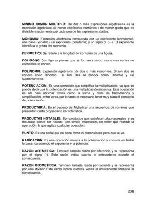 238
MINIMO COMUN MULTIPLO: De dos o más expresiones algebraicas es la
expresión algebraica de menor coeficiente numérico y de menor grado que es
divisible exactamente por cada una de las expresiones dadas.
MONOMIO: Expresión algebraica compuesta por un coeficiente (constante),
una base (variable), un exponente (constante) y un signo (+ o -). El exponente
identifica el grado del monomio.
PERIMETRO: Se refiere a la longitud del contorno de una figura.
POLIGONO: Son figuras planas que se forman cuando tres o mas rectas no
colineales se cortan.
POLINOMIO: Expresión algebraica de dos o más monomios. Si son dos se
conoce como Binomio, si son Tres se conoce como Trinomio y así
sucesivamente.
POTENCIACION: Es una operación que simplifica la multiplicación, ya que se
puede decir que la potenciación es una multiplicación sucesiva. Esta operación
es útil para abordar temas como la suma y resta de fraccionarios y
simplificación, entre otras, por lo tanto es necesario tener muy claro el concepto
de potenciación.
PRODUCTORIA: Es el proceso de Multiplicar una secuencia de números que
presentan cierta propiedad o característica.
PRODUCTOS NOTABLES: Son productos que satisfacen algunas reglas y su
resultado puede ser hallado por simple inspección, sin tener que realizar la
operación, lo que agiliza cualquier operación.
PUNTO: Es una señal que no tiene forma ni dimensiones pero que se ve.
RADICACION: Es una operación inversa a la potenciación y consiste en hallar
la base, conociendo el exponente y la potencia.
RAZON ARITMETICA: También llamada razón por diferencia y se representa
por el signo (-). Esta razón indica cuanto el antecedente excede el
consecuente.
RAZON GEOMETRICA: También llamada razón por cociente y se representa
por una division.Esta razón indica cuantas veces el antecedente contiene al
consecuente.
 