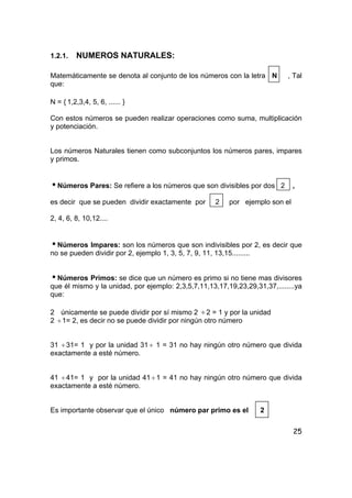 25
1.2.1. NUMEROS NATURALES:
Matemáticamente se denota al conjunto de los números con la letra N , Tal
que:
N = { 1,2,3,4, 5, 6, ...... }
Con estos números se pueden realizar operaciones como suma, multiplicación
y potenciación.
Los números Naturales tienen como subconjuntos los números pares, impares
y primos.
iNúmeros Pares: Se refiere a los números que son divisibles por dos 2 ,
es decir que se pueden dividir exactamente por 2 por ejemplo son el
2, 4, 6, 8, 10,12....
iNúmeros Impares: son los números que son indivisibles por 2, es decir que
no se pueden dividir por 2, ejemplo 1, 3, 5, 7, 9, 11, 13,15.........
iNúmeros Primos: se dice que un número es primo si no tiene mas divisores
que él mismo y la unidad, por ejemplo: 2,3,5,7,11,13,17,19,23,29,31,37,........ya
que:
2 únicamente se puede dividir por sí mismo 2 ÷2 = 1 y por la unidad
2 ÷1= 2, es decir no se puede dividir por ningún otro número
31 ÷31= 1 y por la unidad 31 ÷ 1 = 31 no hay ningún otro número que divida
exactamente a esté número.
41 ÷41= 1 y por la unidad 41 ÷1 = 41 no hay ningún otro número que divida
exactamente a esté número.
Es importante observar que el único número par primo es el 2
 