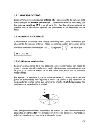 26
1.2.2. NUMEROS ENTEROS:
Existe otro tipo de números, los Enteros (Z). Este conjunto de números está
compuesto por los enteros positivos (Z +
) (que son los mismos Naturales), por
los enteros negativos (Z −
) y por el cero (0). Con los números enteros se
pueden realizar las mismas operaciones planteadas en los Naturales mas la
resta.
1.2.3 NUMEROS RACIONALES:
A los números racionales se le conoce como conjunto Q, esta conformado por
el cociente de números enteros. Todos los enteros pueden ser escritos como
números racionales divididos por uno (1) por ejemplo
1
9
,
1
7−
es decir que
N ⊂ Z ⊂ Q
1.2.3.1. Números fraccionarios:
En diversas situaciones de la vida cotidiana es necesario trabajar con trozos de
cosas como por ejemplo media pera, medio kilo de azucar, un cuarto de arroba
de yuca, y un cuarto de terreno de un lote, entre otras, estos son los Números
Fraccionarios.
Por ejemplo, la siguiente figura se dividió en ocho (8) partes y se tomó una
parte (la sombreada) esto equivale a decir: 1/8 donde el (1) representa al
numerador (o sea las partes que se toman) y el ocho (8) el denominador (las
partes en que esta dividida la unidad).
Otro ejemplo de un número fraccionario es cuando un pan se divide en cinco
(5) partes, denominador y se seleccionan 2 de estas porciones, numerador;
este fraccionario se representa de la siguiente forma:
 