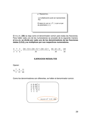 29
℘ Repasemos...
La multiplicación pude ser representada
Por:
El signo (x), por un (i ) o por un par
de paréntesis ( ) ( )
El m.c.m, (30) se deja como el denominador común para todas las fracciones.
Para hallar cada uno de los numeradores se procede de la siguiente manera:
el m.c.m. se divide por cada uno de los denominadores de las fracciones
dadas (3,5,6) y se multiplican por sus respectivos numeradores.
=++
6
5
5
7
3
8 ( ) ( ) ( )
30
563075308330 ⋅÷+⋅÷+⋅÷
=
30
254280 ++
=
30
149
EJERCICIOS RESUELTOS
Operar:
1)
60
11
15
8
5
7
++
Como los denominadores son diferentes, se hallan el denominador común:
5 15 60 2
5 15 30 2
5 15 15 3
5 5 5 5
1 1 1
m.c.m = 2
2
. 3. 5 = 60
 