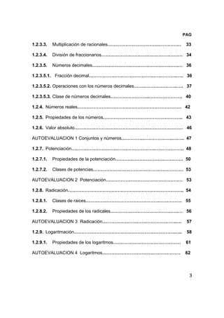 3
PAG
1.2.3.3. Multiplicación de racionales…………………………….…………… 33
1.2.3.4. División de fraccionarios……………………………………………… 34
1.2.3.5. Números decimales…………………………………………………… 36
1.2.3.5.1. Fracción decimal………………………………………………….….. 36
1.2.3.5.2. Operaciones con los números decimales………………………..…. 37
1.2.3.5.3. Clase de números decimales……………………..…………………. 40
1.2.4. Números reales…………………………………………………………… 42
1.2.5. Propiedades de los números…………………………………………….. 43
1.2.6. Valor absoluto……………………………………………………………… 46
AUTOEVALUACION 1 Conjuntos y números……………………………….….. 47
1.2.7. Potenciación………………………………………………..………………. 48
1.2.7.1. Propiedades de la potenciación……………………………………… 50
1.2.7.2. Clases de potencias…………………………………………………… 53
AUTOEVALUACION 2 Potenciación…………………………………………… 53
1.2.8. Radicación………………………………………………………………….. 54
1.2.8.1. Clases de raices………………………………………….…………… 55
1.2.8.2. Propiedades de los radicales………………………………………… 56
AUTOEVALUACION 3 Radicación…………………………………………..… 57
1.2.9. Logaritmación………………………………………………………….….. 58
1.2.9.1. Propiedades de los logaritmos……………………………………… 61
AUTOEVALUACION 4 Logaritmos…………………………….……………… 62
 
