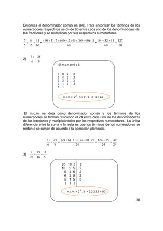 30
Entonces el denominador común es (60). Para encontrar los términos de los
numeradores respectivos se divide 60 entre cada uno de los denominadores de
las fracciones y se multiplican por sus respectivos numeradores.
60
11
15
8
5
7
++ =
60
11)6060(8)1560(7)560( ⋅÷+⋅÷+⋅÷
=
60
127
60
113284
=
++
2)
8
25
6
31
−
El m.c.m de 6 y 8:
6 8 2 2
3 4 2 2
3 2 2 2
3 1 3 3
1 1
m.c.m.= 2
3
. 3 = 2 . 2 . 2 . 3 = 24
El m.c.m. se deja como denominador común y los términos de los
numeradores se forman dividiendo el 24 entre cada uno de los denominadores
de las fracciones y multiplicándolos por los respectivos numeradores. La única
diferencia entre la suma y la resta es que los términos de los numeradores se
restan o se suman de acuerdo a la operación planteada.
24
49
24
75124
24
25)824(31)624(
8
25
6
31
=
−
=
⋅÷−⋅÷
=−
3)
5
11
16
49
20
7
−+
20 16 5 2
10 8 5 2
5 4 5 2
6 2 5 2
5 1 5 5
1 1 1
m.c.m. = 2
4
. 5 = 2.2.2.2.5 = 80
 