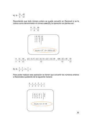 31
4) 9 -
12
49
6
31
+
Recordando que todo número entero se puede convertir en Racional si se le
coloca como denominador el número uno (1), la operación se plantea así:
12
49
6
31
1
9
+−
1 6 12 2
1 3 6 2
1 3 3 3
1 1 1
m.c.m. = 2
2
. 3 = 2.2.3 = 12
12
49
6
31
1
9
+− =
12
95
12
4962108
12
49)1212(31)612(9)112(
=
+−
=
⋅÷+⋅÷−⋅÷
5) 6 - 1
2
1
2
3
1
2
1
−+−+
Para poder realizar esta operación se tienen que convertir los números enteros
a Racionales quedando de la siguiente manera:
1
1
2
1
1
2
3
1
2
1
1
6
−+−+−
1 2 3 1 2 1 2
1 1 3 1 1 1 3
1 1 1 1 1 1
m.c.m. = 2 . 3 = 6
 