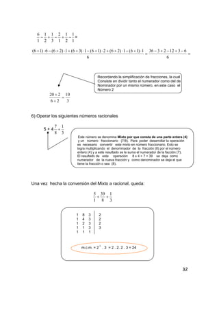 32
1
1
2
1
1
2
3
1
2
1
1
6
−+−+− =
=
−+−+−
=
⋅÷−⋅÷+⋅÷−⋅÷+⋅÷−⋅÷
6
63122336
6
1)16(1)26(2)16(1)36(1)26(6)16(
Recordando la simplificación de fracciones, la cual
Consiste en dividir tanto el numerador como del de
Nominador por un mismo número, en este caso el
Número 2
3
10
26
220
=
÷
÷
6) Operar los siguientes números racionales
5 + 4
3
1
8
7
+
Este número se denomina Mixto por que consta de una parte entera (4)
y un número fraccionario (7/8). Para poder desarrollar la operación
es necesario convertir este mixto en número fraccionario. Esto se
logra multiplicando el denominador de la fracción (8) por el número
entero (4) y a este resultado se le suma el numerador de la facción (7).
El resultado de esta operación 8 x 4 + 7 = 39 se deja como
numerador de la nueva fracción y como denominador se deja el que
tiene la fracción o sea (8).
Una vez hecha la conversión del Mixto a racional, queda:
3
1
8
39
1
5
++
1 8 3 2
1 4 3 2
1 2 3 2
1 1 3 3
1 1 1
m.c.m. = 2
3
. 3 = 2 . 2. 2 . 3 = 24
 