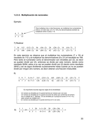 33
1.2.3.3. Multiplicación de racionales:
Ejemplo:
Para multiplicar dos o más fracciones, se multiplican los numeradores
entre si, en este caso (4 x 7) = 28 y los denominadores también se
multiplican entre sí (5x3) = 15
15
28
3
7
5
4
=×
7) Realizar
3
2
)721(
)714(
21
14
)242(
)228(
42
28
)284(
)256(
84
56
)2168(
)2112(
168
112
21
16
8
7
=
÷
÷
==
÷
÷
==
÷
÷
==
÷
÷
==×
En este ejercicio se observa que al multiplicar los numeradores (7 x 16) el
resultado es 112 y al multiplicar los denominadores (8 x 21) el resultado es 168.
Pero tanto el numerador como el denominador son divisibles por (2), es decir
se pueden dividir por (2), entonces se divide por este número, dando como
resultado 56/84, estos a su vez se pueden dividir por (2) dando como resultado
28/42 y así se sigue dividiendo sucesivamente hasta cuando ya no se puedan
dividir por ningún otro número, es decir obtener una fracción irreductible
8)
2
5
)714(
)735(
14
35
)342(
)3105(
42
105
)3126(
)3315(
126
315
376
795
3
7
7
9
6
5
=
÷
÷
==
÷
÷
==
÷
÷
==
××
××
=××
Es importante recordar algunas reglas de la divisibilidad:
- Un número es divisible por 2 cuando termina en número par o en cero
- Un número es divisible por 3 cuando al sumar las cifras que conforman el número
da un múltiplo de 3. Ejemplo 315 es divisible por 3 porque al sumar 3+1+5 = 9 y
este número es múltiplo de 3.
- Un número es divisible por 5 cuando termina en 5 o en cero.
9) 1
1
1
)2020(
)2020(
20
20
154
2011
1
20
5
1
4
1
20
5
1
4
1
==
÷
÷
==
××
××
=××=××
 