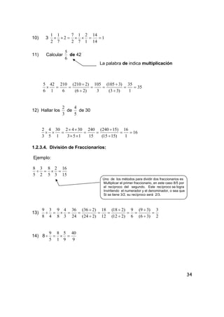 34
10) 3 1
14
14
1
2
7
1
2
7
2
7
1
2
1
==××=××
11) Calcular
6
5
de 42
La palabra de indica multiplicación
35
1
35
)33(
)3105(
3
105
)26(
)2210(
6
210
1
42
6
5
==
÷
÷
==
÷
÷
==×
12) Hallar los
3
2
de
5
4
de 30
16
1
16
)1515(
)15240(
15
240
153
3042
1
30
5
4
3
2
==
÷
÷
==
××
××
=××
1.2.3.4. División de Fraccionarios:
Ejemplo:
15
16
3
2
5
8
2
3
5
8
=×=÷
Uno de los métodos para dividir dos fraccionarios es
Multiplicar el primer fraccionario, en este caso 8/5 por
el recíproco del segundo. Este recíproco se logra
Invirtiendo el numerador y el denominador, o sea que
Si se tiene 3/2, su recíproco será 2/3.
13)
2
3
)36(
)39(
6
9
)212(
)218(
12
18
)224(
)236(
24
36
3
4
8
9
4
3
8
9
=
÷
÷
==
÷
÷
==
÷
÷
==×=÷
14) 8
9
40
9
5
1
8
5
9
=×=÷
 