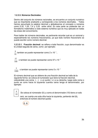 36
1.2.3.5. Números Decimales:
Dentro del conjunto de números racionales, se encuentra un conjunto numérico
que es importante analizarlo y corresponde a los números decimales. Todos
hemos escuchado la palabra decimal y globalizamos el concepto a números
como 0,32, 1,25, 7,4 y 3,25 entre otros. En esta parte se pretende dar un
formalismo matemático a este sistema numérico que es muy aplicado en todas
las áreas del conocimiento.
Para hablar de números decimales, es pertinente recordar qué es un racional y
especialmente los números fraccionarios, ya que todo número fraccionario se
puede escribir como número decimal.
1.2.3.5.1. Fracción decimal: se refiere a toda fracción, cuyo denominador es
la unidad seguida de ceros, como por ejemplo:
10
8
tambien se puede representar como 2 x 10 1−
,
100
57
o tambien se puede representar como 57 x 10 2−
1000
5
o tambien se puede representar como 5 x 10 3−
El número decimal que se obtiene de una fracción decimal se halla de la
siguiente forma: se coloca el numerador que tiene la fracción decimal,
colocándole una coma ( , ) o un punto ( • ) a su derecha, luego esta coma o
punto se corre hacia la izquierda cuantos ceros tenga el denominador, por
ejemplo:
10
8
Se coloca el númerador (8,) y como el denominador (10) tiene un solo
cero, se cuenta una sola cifra hacia la izquierda, partiendo del (8),
entonces el número decimal queda:
0, 8
 