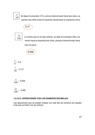 37
100
17
Se deja el numerador (17) y como el denominador tiene dos ceros, se
cuentan dos cifras hacia la izquierda colocándose la respectiva coma.
0,17
1000
56
Lo mismo que en el caso anterior, se deja el numerador (56) y se
corren hacia la izquierda tres cifras, porque el denominador tiene
tres (3) ceros :
0,056
=
10
5
0,5
=
100
7
0, 07
=
1000
9
0,009
=
1000
85
0,085
1.2.3.5.2. OPERACIONES CON LOS NUMEROS DECIMALES:
Las operaciones que se pueden realizar con este tipo de números son iguales
a las que se hacen con los enteros
 