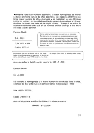 39
iDivisión: Para dividir números decimales, si no son homogéneos, es decir si
no tienen el mismo número de cifras decimales, se selecciona el término que
tenga mayor número de cifras decimales y se multiplican los dos términos
(dividendo y divisor) por la unidad seguida del número de ceros igual al número
de cifras decimales que tiene el de mayor número. Luego si se realiza la
división de la misma forma que en los números enteros y que ya a esta altura
del curso se debe dominar.
Ejemplo: Dividir
Como estos numeros no son homogeneos, se procede a
transformarlos en homogeneos, para esto se selecciona el
0,5 ÷0,001 que mayor numero de decimales tiene, en este caso 0,001
este numero tiene tres cifras decimales y se procede a multi-
plicar los dos terminos (dividendo y divisor) por la unidad con
0,5 x 1000 = 500 el numero de ceros equivalente a las tres cifras decimales es
decir por 1000.
0,001 x 1000 = 1
Recordando que para multiplicar por 10, 100, 1000, … se corre la coma hacia la derecha tantas veces
indica el numero de ceros, por ejemplo si es por 100 se
corren dos cifras, si es por 1000 se corren tres cifras.
Ahora se realiza la división común y corriente: 500 ÷ 1 = 500
Ejemplo: Dividir:
99 ÷ 0,0003
Se convierte a homogéneos y el mayor número de decimales tiene 4 cifras,
entonces los dos, tanto dividendo como divisor se multiplican por 10000.
99 x 10000 = 990000
0,0003 x 10000 = 3
Ahora si se procede a realizar la división con números enteros:
990000 ÷3 = 330000
 