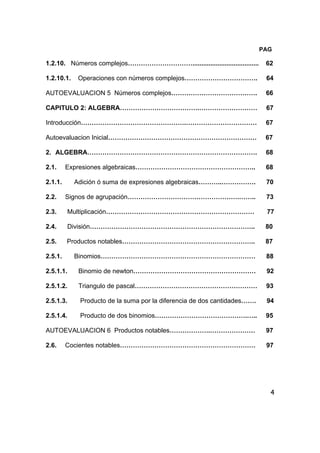 4
PAG
1.2.10. Números complejos…………………………..................................... 62
1.2.10.1. Operaciones con números complejos……………………………. 64
AUTOEVALUACION 5 Números complejos…………………………………. 66
CAPITULO 2: ALGEBRA……………………………….……………………… 67
Introducción………………………………………….…………………………… 67
Autoevaluacion Inicial…………………………………………………………… 67
2. ALGEBRA……………………………………………………………………. 68
2.1. Expresiones algebraicas……………………………………………….. 68
2.1.1. Adición ó suma de expresiones algebraicas………..……………. 70
2.2. Signos de agrupación…………………………………………….…….. 73
2.3. Multiplicación…………………………………………………………… 77
2.4. División………………………………………………………………….. 80
2.5. Productos notables…………………………………………………….. 87
2.5.1. Binomios……………………………………………………………… 88
2.5.1.1. Binomio de newton………………………………………………… 92
2.5.1.2. Triangulo de pascal………………………………………………… 93
2.5.1.3. Producto de la suma por la diferencia de dos cantidades……. 94
2.5.1.4. Producto de dos binomios…………………………………….….. 95
AUTOEVALUACION 6 Productos notables……………….………………… 97
2.6. Cocientes notables……………………………………………………… 97
 