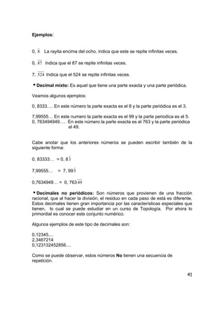 41
Ejemplos:
0, 8 La rayita encima del ocho, indica que este se repite infinitas veces.
0, 87 Indica que el 87 se repite infinitas veces.
7, 524 Indica que el 524 se repite infinitas veces.
iDecimal mixto: Es aquel que tiene una parte exacta y una parte periódica.
Veamos algunos ejemplos:
0, 8333…. En este número la parte exacta es el 8 y la parte periódica es el 3.
7,99555… En este numero la parte exacta es el 99 y la parte periodica es el 5.
0, 763494949…. En este número la parte exacta es el 763 y la parte periódica
el 49.
Cabe anotar que los anteriores números se pueden escribir también de la
siguiente forma:
0, 83333… = 0, 83
7,99555… = 7, 995
0,7634949… = 0, 76349
iDecimales no periódicos: Son números que provienen de una fracción
racional, que al hacer la división, el residuo en cada paso de está es diferente.
Estos decimales tienen gran importancia por las características especiales que
tienen, lo cual se puede estudiar en un curso de Topología. Por ahora lo
primordial es conocer este conjunto numérico.
Algunos ejemplos de este tipo de decimales son:
0,12345....
2,3467214
0,123132452856....
Como se puede observar, estos números No tienen una secuencia de
repetición.
 
