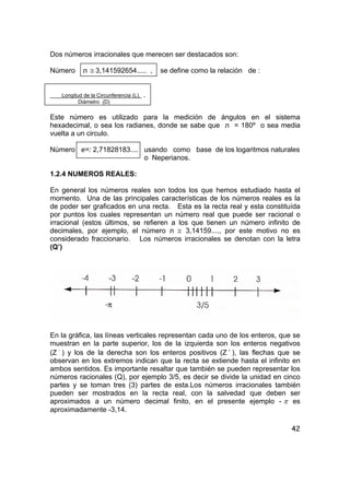 42
Dos números irracionales que merecen ser destacados son:
Número л ≅ 3,141592654..... , se define como la relación de :
Longitud de la Circunferencia (L). .
Diámetro (D)
Este número es utilizado para la medición de ángulos en el sistema
hexadecimal, o sea los radianes, donde se sabe que л = 180º o sea media
vuelta a un circulo.
Número e=: 2,71828183.... usando como base de los logaritmos naturales
o Neperianos.
1.2.4 NUMEROS REALES:
En general los números reales son todos los que hemos estudiado hasta el
momento. Una de las principales características de los números reales es la
de poder ser graficados en una recta. Esta es la recta real y esta constituída
por puntos los cuales representan un número real que puede ser racional o
irracional (estos últimos, se refieren a los que tienen un número infinito de
decimales, por ejemplo, el número л ≅ 3,14159...., por este motivo no es
considerado fraccionario. Los números irracionales se denotan con la letra
(Q’)
En la gráfica, las líneas verticales representan cada uno de los enteros, que se
muestran en la parte superior, los de la izquierda son los enteros negativos
(Z −
) y los de la derecha son los enteros positivos (Z +
), las flechas que se
observan en los extremos indican que la recta se extiende hasta el infinito en
ambos sentidos. Es importante resaltar que también se pueden representar los
números racionales (Q), por ejemplo 3/5, es decir se divide la unidad en cinco
partes y se toman tres (3) partes de esta.Los números irracionales también
pueden ser mostrados en la recta real, con la salvedad que deben ser
aproximados a un número decimal finito, en el presente ejemplo - π es
aproximadamente -3,14.
 