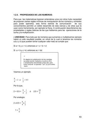 43
1.2.5. PROPIEDADES DE LOS NUMEROS:
Para que las matematicas lograran entenderse unos con otros hubo necesidad
de proponer ciertas reglas mínimas de manipulación de los números y símbolos
para poder operarlos, esta forma estricta de comunicación de sus
conocimientos permitió un sólido desarrollo de esta ciencia y de otras que la
usan como herramienta, por ejemplo la física. A continuación describiremos las
propiedades o reglas básicas de las que hablamos para las operaciones de la
suma y la multiplicación.
• UNICIDAD: Para todo par de números que sumamos o multiplicamos siempre
habrá un solo resultado posible, en virtud de lo cual si tenemos los números
a,b,c y d (que pueden tomar cualquier valor real) se cumple que:
Si a = b y c = d, entonces a + c = b + d
Si a = b y c =d, entonces ac = bd
☺
En álgebra la multiplicación de dos variables
se puede escribir mediante un punto (a • b)
o simplemente colocándolas juntas (ab), para
evitar confundir el operador “por” (x) con la letra
equis.
Veamos un ejemplo:
2
4
8
= y 5.0
2
1
=
Por lo que,
2 + 0.5 =
2
1
4
8
+ ó 2.5 =
4
10
Por analogía:
2 • 0.5 =
2
1
4
8
•
1 =
8
8
 