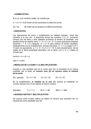 44
• CONMUTATIVA:
Si a y b son números reales, se cumple que:
a + b = b + a (El orden de los sumandos no altera la suma)
ab = ba (El orden de los factores no altera el producto)
• ASOCIATIVA:
Las operaciones de suma y multiplicación se realizan siempre entre dos
números a la vez, así si queremos sumar los números 1,3 y 5 sumamos
primero dos de ellos y más adelante sumamos el tercero al resultado, una
posible forma de hacerlo sería: 1 + 3 = 4, y 4 + 5 = 9, pero podríamos empezar
haciendo 1 + 5 = 6 y después 6 + 3 = 9 para obtener el mismo resultado.
Análogamente con la multiplicación primero haríamos 1 x 3 = 3 y luego 3 x 5 =
15 pero es equivalente a: 1 x 5 = 5 y 5 x 3 = 15. A esta caracteristica de los
reales se le llama propiedad asociativa, por lo tanto, con a, b y c reales se
cumple que:
(a+b)+c = a + (b + c)
(ab) c = a (bc)
• MODULOS DE LA SUMA Y LA MULTIPLICACION:
Cuando a una cantidad real se le suma cero (0), el resultado es la misma
cantidad, por lo tanto, el numero cero (0) se conoce como el módulo
de la suma.
Por ejemplo: 75 + 0 = 75; 15 + 0 = 15; 27 + 0 = 27
En la multiplicación, el modulo es el uno (1), porque al multiplicar un
numero real por uno (1) se obtiene el mismo numero.
Ejemplos: 7 x 1 = 7; 58 x 1 = 58; 999 x 1 = 999
• INVERSO ADITIVO Y MULTIPLICATIVO:
Se conoce como inverso aditivo se refiere al número que sumando con su
opuesto da como resultado cero (0).
 