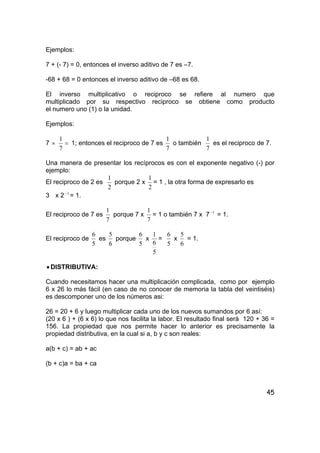 45
Ejemplos:
7 + (- 7) = 0, entonces el inverso aditivo de 7 es –7.
-68 + 68 = 0 entonces el inverso aditivo de –68 es 68.
El inverso multiplicativo o reciproco se refiere al numero que
multiplicado por su respectivo reciproco se obtiene como producto
el numero uno (1) o la unidad.
Ejemplos:
7 × =
7
1
1; entonces el reciproco de 7 es
7
1
o también
7
1
es el reciproco de 7.
Una manera de presentar los recíprocos es con el exponente negativo (-) por
ejemplo:
El reciproco de 2 es
2
1
porque 2 x
2
1
= 1 , la otra forma de expresarlo es
3 x 2 1−
= 1.
El reciproco de 7 es
7
1
porque 7 x
7
1
= 1 o también 7 x 7 1−
= 1.
El reciproco de
5
6
es
6
5
porque
5
6
x
5
6
1
=
5
6
x
6
5
= 1.
• DISTRIBUTIVA:
Cuando necesitamos hacer una multiplicación complicada, como por ejemplo
6 x 26 lo más fácil (en caso de no conocer de memoria la tabla del veintiséis)
es descomponer uno de los números asi:
26 = 20 + 6 y luego multiplicar cada uno de los nuevos sumandos por 6 así:
(20 x 6 ) + (6 x 6) lo que nos facilita la labor. El resultado final será 120 + 36 =
156. La propiedad que nos permite hacer lo anterior es precisamente la
propiedad distributiva, en la cual si a, b y c son reales:
a(b + c) = ab + ac
(b + c)a = ba + ca
 