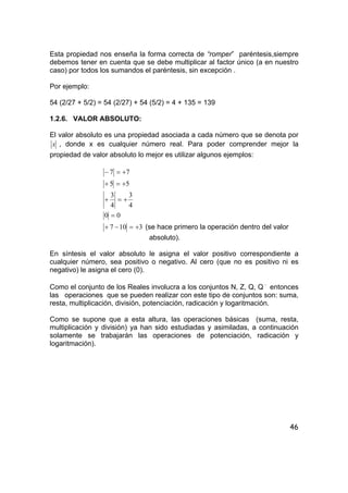 46
Esta propiedad nos enseña la forma correcta de “romper” paréntesis,siempre
debemos tener en cuenta que se debe multiplicar al factor único (a en nuestro
caso) por todos los sumandos el paréntesis, sin excepción .
Por ejemplo:
54 (2/27 + 5/2) = 54 (2/27) + 54 (5/2) = 4 + 135 = 139
1.2.6. VALOR ABSOLUTO:
El valor absoluto es una propiedad asociada a cada número que se denota por
x , donde x es cualquier número real. Para poder comprender mejor la
propiedad de valor absoluto lo mejor es utilizar algunos ejemplos:
77 +=−
55 +=+
4
3
4
3
+=+
00 =
3107 +=−+ (se hace primero la operación dentro del valor
absoluto).
En síntesis el valor absoluto le asigna el valor positivo correspondiente a
cualquier número, sea positivo o negativo. Al cero (que no es positivo ni es
negativo) le asigna el cero (0).
Como el conjunto de los Reales involucra a los conjuntos N, Z, Q, Q −
entonces
las operaciones que se pueden realizar con este tipo de conjuntos son: suma,
resta, multiplicación, división, potenciación, radicación y logaritmación.
Como se supone que a esta altura, las operaciones básicas (suma, resta,
multiplicación y división) ya han sido estudiadas y asimiladas, a continuación
solamente se trabajarán las operaciones de potenciación, radicación y
logaritmación).
 