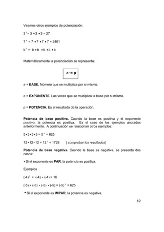 49
Veamos otros ejemplos de potenciación:
33
= 3 • 3 • 3 = 27
7 4
= 7 • 7 • 7 • 7 = 2401
b5
= b • b • b • b • b
Matemáticamente la potenciación se representa:
ae
= p
a = BASE. Número que se multiplica por si mismo.
e = EXPONENTE. Las veces que se multiplica la base por si misma.
p = POTENCIA. Es el resultado de la operación.
Potencia de base positiva. Cuando la base es positiva y el exponente
positivo, la potencia es positiva. Es el caso de los ejemplos anotados
anteriormente. A continuación se relacionan otros ejemplos:
5i5i5i5 = 5 4
= 625
12i12i12 = 123
= 1728 [ comprobar los resultados]
Potencia de base negativa. Cuando la base es negativa, se presenta dos
casos:
iSi el exponente es PAR, la potencia es positiva.
Ejemplos
(-4) 2
= (-4) i (-4) = 16
(-5) i (-5) i (-5) i (-5) = (-5) 4
= 625
iSi el exponente es IMPAR, la potencia es negativa.
 