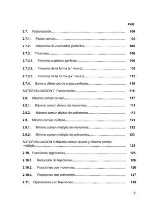 5
PAG
2.7. Factorización………………………………………………………….… 100
2.7.1. Factor común…………………………………………….………….. 100
2.7.2. Diferencia de cuadrados perfectos………………………………... 105
2.7.3. Trinomios……………………………………………………………… 106
2.7.3.1. Trinomio cuadrado perfecto………………………………………. 106
2.7.3.2. Trinomio de la forma (x 2
+bx+c)………………………………….. 109
2.7.3.3. Trinomio de la forma (ax 2
+bx+c)…………………………………. 112
2.7.4. Suma o diferencia de cubos perfectos…………………………….. 115
AUTOEVALUACION 7 Factorización…………..…………………………… 116
2.8. Máximo común divisor………………………………………………… 117
2.8.1. Máximo común divisor de monomios……………………………… 118
2.8.2. Máximo común divisor de polinomios…………………………….. 119
2.9. Mínimo común múltiplo………………………………………………… 121
2.9.1. Mínimo común múltiplo de monomios…………………………….. 122
2.9.2. Mínimo común múltiplo de polinomios……………………………. 123
AUTOEVALUACION 8 Máximo común divisor y mínimo común
múltiplo………………………………………………………………………….. 124
2.10. Fracciones algebraicas………………………………..……………….. 125
2.10.1. Reducción de fracciones…………………………………………… 126
2.10.2. Fracciones con monomios………………………………………… 126
2.10.3. Fracciones con polinomios………………….…………………….. 127
2.11. Operaciones con fracciones…………………………………………. 128
 