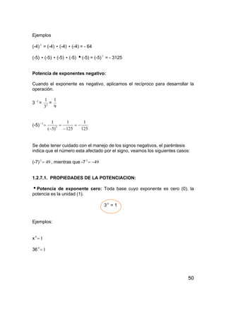 50
Ejemplos
(-4)3
= (-4) i (-4) i (-4) = - 64
(-5) i (-5) i (-5) i (-5) i(-5) = (-5)5
= - 3125
Potencia de exponentes negativo:
Cuando el exponente es negativo, aplicamos el recíproco para desarrollar la
operación.
3 2−
= 2
3
1
=
9
1
(-5)
125
1
125
1
)5(
1
3
3
−=
−
=
−
=−
Se debe tener cuidado con el manejo de los signos negativos, el paréntesis
indica que el número esta afectado por el signo, veamos los siguientes casos:
(-7) 492
= , mientras que -7 492
−=
1.2.7.1. PROPIEDADES DE LA POTENCIACION:
iPotencia de exponente cero: Toda base cuyo exponente es cero (0), la
potencia es la unidad (1).
30
= 1
Ejemplos:
x 10
=
36 10
=
 