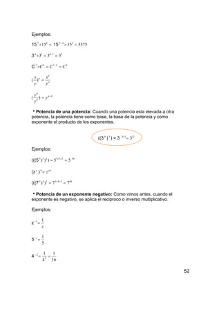 52
Ejemplos:
15 =÷ 47
15 15 337515347
==−
3 51616
333 ==÷ −
C 25757
CCC ==÷ −
( n
n
n
y
x
y
x
=)
(
ba
b
a
y
y
y −
=)
hPotencia de una potencia: Cuando una potencia esta elevada a otra
potencia, la potencia tiene como base, la base de la potencia y como
exponente el producto de los exponentes.
((3 4
)3
) = 3 1234
3=×
Ejemplos:
(((5 55))) 253253
== ×× 30
(z a
) abb
z=
(((7 60345345
77)) == ××
hPotencia de un exponente negativo: Como vimos antes, cuando el
exponente es negativo, se aplica el reciproco o inverso multiplicativo.
Ejemplos:
z
z
11
=−
5
5
11
=−
4
16
1
4
1
2
2
==−
 