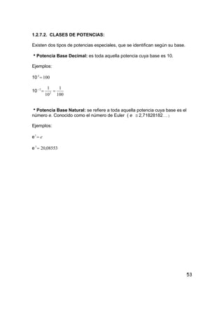 53
1.2.7.2. CLASES DE POTENCIAS:
Existen dos tipos de potencias especiales, que se identifican según su base.
hPotencia Base Decimal: es toda aquella potencia cuya base es 10.
Ejemplos:
10 1002
=
10
100
1
10
1
2
2
==−
hPotencia Base Natural: se refiere a toda aquella potencia cuya base es el
número e. Conocido como el número de Euler ( e ≅ 2,71828182….. )
Ejemplos:
e e=1
e 08553,203
=
 