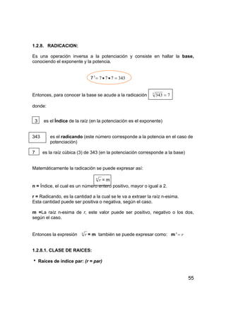 55
1.2.8. RADICACION:
Es una operación inversa a la potenciación y consiste en hallar la base,
conociendo el exponente y la potencia.
7 3437773
=••=
Entonces, para conocer la base se acude a la radicación 73433
=
donde:
3 es el Índice de la raíz (en la potenciación es el exponente)
343 es el radicando (este número corresponde a la potencia en el caso de
potenciación)
7 es la raíz cúbica (3) de 343 (en la potenciación corresponde a la base)
Matemáticamente la radicación se puede expresar así:
n
r = m
n = Índice, el cual es un número entero positivo, mayor o igual a 2.
r = Radicando, es la cantidad a la cual se le va a extraer la raíz n-esima.
Esta cantidad puede ser positiva o negativa, según el caso.
m =La raíz n-esima de r, este valor puede ser positivo, negativo o los dos,
según el caso.
Entonces la expresión n
r = m también se puede expresar como: m rn
=
1.2.8.1. CLASE DE RAICES:
h Raíces de índice par: (r = par)
 
