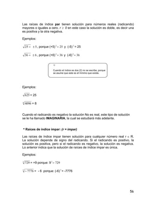 56
Las raíces de índice par tienen solución para números reales (radicando)
mayores o iguales a cero. r ≥ 0 en este caso la solución es doble, es decir una
es positiva y la otra negativa.
Ejemplos:
=25 5± , porque (+5) 252
= y (-5) 2
= 25
=36 6± , porque (+6) 362
= y (-6) 362
=
☺
Cuando el índice es dos (2) no se escribe, porque
se asume que este es el mínimo que existe.
Ejemplos:
625 = 25
4
4096 = 8
Cuando el radicando es negativo la solución No es real, este tipo de solución
se le ha llamado IMAGINARIA, la cual se estudiará más adelante.
hRaíces de índice impar: (r = impar)
Las raíces de índice impar tienen solución para cualquier número real r ∈ R.
La solución depende de signo del radicando. Si el radicando es positivo, la
solución es positiva, pero si el radicando es negativo, la solución es negativa.
Lo anterior indica que la solución de raíces de índice impar es única.
Ejemplos:
3
729 = +9 porque: 9 7293
=
5
7776− = - 6 porque: (-6)5
= -7776
 