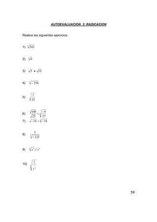 59
AUTOEVALUACION 3: RADICACION
Realice los siguientes ejercicios:
1) 3
543
2) 3
0
3) 5 • 10
4) 5
256−
5)
25
1
6) 3
27
8
25
100 −
+
7) 4
1616 −+−
8) 3
125
5
−
9) 624 4
zyx
10) 5
2
1
1
y
 