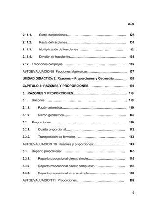 6
PAG
2.11.1. Suma de fracciones……………………………………………….. 128
2.11.2. Resta de fracciones………………………………………….……. 131
2.11.3. Multiplicación de fracciones……………………………………… 132
2.11.4. División de fracciones…………………………………………….. 134
2.12. Fracciones complejas……………………………………….………….. 135
AUTOEVALUACION 9 Facciones algebraicas………………………………. 137
UNIDAD DIDACTICA 2: Razones – Proporciones y Geometria………… 138
CAPITULO 3: RAZONES Y PROPORCIONES……………………………… 139
3. RAZONES Y PROPORCIONES…………………………………………… 139
3.1. Razones…………………………………………………………………… 139
3.1.1. Razón aritmetica……………………………………………………. 139
3.1.2. Razón geometrica………………………………………………….. 140
3.2. Proporciones…………………………………………………………….. 140
3.2.1. Cuarta proporcional……………………………………………….. 142
3.2.2. Transposición de términos……………………………………….. 143
AUTOEVALUACION 10 Razones y proporciones………………………… 143
3.3. Reparto proporcional…………………………………………………… 145
3.3.1. Reparto proporcional directo simple…………………………….. 145
3.3.2. Reparto proporcional directo compuesto……………………….. 156
3.3.3. Reparto proporcional inverso simple……………………………. 158
AUTOEVALUACION 11 Proporciones……………………………………… 162
 