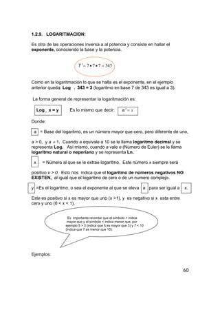 60
1.2.9. LOGARITMACION:
Es otra de las operaciones inversa a al potencia y consiste en hallar el
exponente, conociendo la base y la potencia.
7 3437773
=••=
Como en la logaritmación lo que se halla es el exponente, en el ejemplo
anterior queda: Log 7 343 = 3 (logaritmo en base 7 de 343 es igual a 3).
La forma general de representar la logaritmación es:
Log a x = y Es lo mismo que decir: a xy
=
Donde:
a = Base del logaritmo, es un número mayor que cero, pero diferente de uno,
a > 0, y a ≠ 1. Cuando a equivale a 10 se le llama logaritmo decimal y se
representa Log. Así mismo, cuando a vale e (Número de Euler) se le llama
logaritmo natural o neperiano y se representa Ln.
x = Número al que se le extrae logaritmo. Este número x siempre será
positivo x > 0. Esto nos indica que el logaritmo de números negativos NO
EXISTEN, al igual que el logaritmo de cero o de un numero complejo.
y =Es el logaritmo, o sea el exponente al que se eleva a para ser igual a x.
Este es positivo si x es mayor que uno (x >1), y es negativo si x esta entre
cero y uno (0 < x < 1).
Es importante recordar que el símbolo > indica
mayor que y el símbolo < indica menor que, por
ejemplo 5 > 3 (indica que 5 es mayor que 3) y 7 < 10
(indica que 7 es menor que 10).
Ejemplos:
 