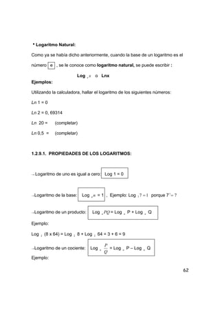62
hLogaritmo Natural:
Como ya se había dicho anteriormente, cuando la base de un logaritmo es el
número e , se le conoce como logaritmo natural, se puede escribir :
Log xe o Lnx
Ejemplos:
Utilizando la calculadora, hallar el logaritmo de los siguientes números:
Ln 1 = 0
Ln 2 = 0, 69314
Ln 20 = (completar)
Ln 0,5 = (completar)
1.2.9.1. PROPIEDADES DE LOS LOGARITMOS:
→ Logaritmo de uno es igual a cero: Log 1 = 0
→Logaritmo de la base: Log nn = 1 , Ejemplo: Log 177 = porque 7 71
=
→Logaritmo de un producto: Log PQa = Log a P + Log a Q
Ejemplo:
Log 2 (8 x 64) = Log 2 8 + Log 2 64 = 3 + 6 = 9
→Logaritmo de un cociente: Log a
Q
P
= Log a P – Log a Q
Ejemplo:
 