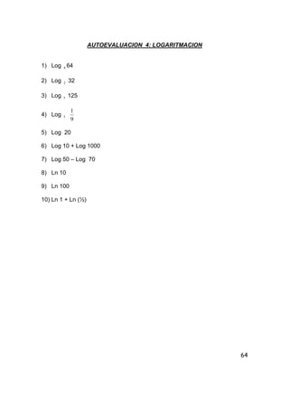 64
AUTOEVALUACION 4: LOGARITMACION
1) Log 4 64
2) Log 2 32
3) Log 5 125
4) Log 3
9
1
5) Log 20
6) Log 10 + Log 1000
7) Log 50 – Log 70
8) Ln 10
9) Ln 100
10) Ln 1 + Ln (½)
 