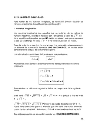 65
1.2.10 NUMEROS COMPLEJOS:
Para hablar de los números complejos, es necesario primero estudiar los
números imaginarios, lo cual haremos a continuación:
hNúmeros imaginarios:
Los números imaginarios son aquellos que se obtienen de las raíces de
números negativos, cuando el índice es par. Por ejemplo el valor de 9− no
tiene solución en los reales, ya que NO existe un número real que al elevarlo a
la dos (2) se obtenga -9, o sea : x 2
= -9 no tiene solución en los reales.
Para dar solución a este tipo de operaciones, los matemáticos han encontrado
un sistema de numeración llamados LOS IMAGINARIOS, los cuales sirven
para obtener la raíz par de un número negativo.
Los principios fundamentales de los números imaginarios son:
1− = i -1= i 2
Analicemos ahora como es el comportamiento de las potencias del número
imaginario.
i = 1− = i
i =2
( =− 2
)1 -1
i =3
( 2
)1− • 1− = -1i = -i
Para resolver un radicando negativo el índice par, se procede de la siguiente
forma:
Si se tiene 16− = )1(16 −• = 16 • 1− = 4 • i = 4i porque la raíz de 16 es
4 y 1− = i.
45− = )1(45 −• = )1(59 −•• Porque 45 se puede descomponer en 9 5• ,
nueve tiene raíz exacta que es 3 mientras que 5 no tiene raíz exacta entonces
queda dentro del radical. Así mismo, 1− = i, entonces el resultado es 3 i5
Con estos conceptos, ya se pueden abordar los NUMEROS COMPLEJOS:
 