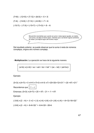 67
(7+8i) – (12+5i) = (7-12) + (8i-5i) = -5 + 3i
(7-4i) - (14-8i) = (7-14) + (-4i+8i) = -7 + 4i
(-15-7i) – (-7-3i) = (-15+7) + (-7i+3i) = -8 – 4i
Me permito recordarles que cuando se suma o resta signos iguales, se realiza
una suma y se deja el mismo signo, mientras que si se tienen signos contrarios,
se restan y se deja el signo del numero mayor.
Del resultado anterior, se puede observar que la suma ó resta de números
complejos, origina otro número complejo.
→Multiplicación: La operación se hace de la siguiente manera:
(a+bi) • (c+di) = ac + adi + bci + bdi2
= (ac – bd) + (ad+bc)i
Ejemplo:
(5+3i) • (4+7i) = 5 • 4+5 • 7i+3i • 4+3i • 7i =20+35i+12i+21i 2
= 20 +47i +21i 2
Recordemos que i 12
−=
Entonces: (5+3i) • (4+7i) = 20 + 47i – 21 = -1 + 47i
Ejemplo:
(-3-8i) • (2 – 4i) = -3 • 2 + (-3) • (-4i) +(-8i) • 2+ (-8i) • (-4i) = -6+12i-16i+32i 2
(-3-8i) • (2 – 4i) = -6-4i+32i 2
= -6-4i-32= -38-4i
 