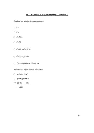69
AUTOEVALUACION 5: NUMEROS COMPLEJOS
Efectuar las siguientes operaciones:
1) i =4
2) i =5
3) 36− =
4) 50−
5) 98− - 162− =
6) =−+− 3625
7) El conjugado de (-5+4i) es:
Realizar las operaciones indicadas:
8) (a+bi) + (x-yi)
9) (-5i+3) - (8+3i)
10) (3-8i) ÷(4+2i)
11) i • (3-i)
 