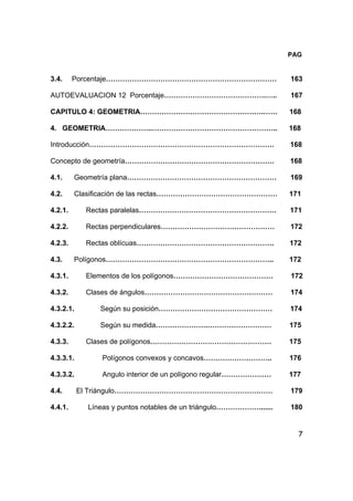 7
PAG
3.4. Porcentaje……………………………………………………………… 163
AUTOEVALUACION 12 Porcentaje…………………………………….….. 167
CAPITULO 4: GEOMETRIA…………………………………………….…… 168
4. GEOMETRIA………………..…………………………………………….. 168
Introducción…………………………………………………………………… 168
Concepto de geometría……………………………………………………… 168
4.1. Geometría plana……………………………………………………… 169
4.2. Clasificación de las rectas…………………………………………… 171
4.2.1. Rectas paralelas…………………………………………………. 171
4.2.2. Rectas perpendiculares………………………………………… 172
4.2.3. Rectas oblícuas…………………………………………………. 172
4.3. Polígonos…………………………………………………………….. 172
4.3.1. Elementos de los polígonos…………………………………… 172
4.3.2. Clases de ángulos……………………………………………… 174
4.3.2.1. Según su posición………………………………………… 174
4.3.2.2. Según su medida………………….……………………… 175
4.3.3. Clases de polígonos…………………………………………… 175
4.3.3.1. Polígonos convexos y concavos……………………….. 176
4.3.3.2. Angulo interior de un polígono regular………………… 177
4.4. El Triángulo…………………………………………………….…… 179
4.4.1. Líneas y puntos notables de un triángulo………………....... 180
 