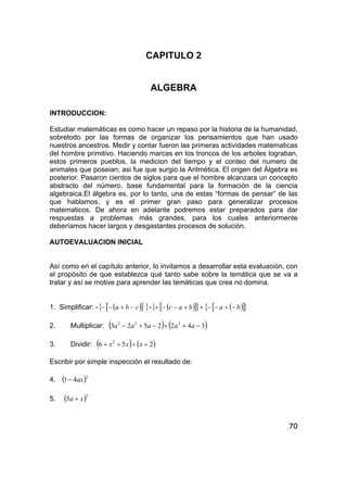 70
CAPITULO 2
ALGEBRA
INTRODUCCION:
Estudiar matemáticas es como hacer un repaso por la historia de la humanidad,
sobretodo por las formas de organizar los pensamientos que han usado
nuestros ancestros. Medir y contar fueron las primeras actividades matematicas
del hombre primitivo. Haciendo marcas en los troncos de los arboles lograban,
estos primeros pueblos, la medicion del tiempo y el conteo del numero de
animales que poseian; asi fue que surgio la Aritmética. El origen del Álgebra es
posterior. Pasaron cientos de siglos para que el hombre alcanzara un concepto
abstracto del número, base fundamental para la formación de la ciencia
algebraica.El álgebra es, por lo tanto, una de estas “formas de pensar” de las
que hablamos, y es el primer gran paso para generalizar procesos
matematicos. De ahora en adelante podremos estar preparados para dar
respuestas a problemas más grandes, para los cuales anteriormente
deberíamos hacer largos y desgastantes procesos de solución.
AUTOEVALUACION INICIAL
Así como en el capítulo anterior, lo invitamos a desarrollar esta evaluación, con
el propósito de que establezca qué tanto sabe sobre la temática que se va a
tratar y así se motive para aprender las temáticas que crea no domina.
1. Simplificar: - ( )[ ]{ }cba −+−− - ( )[ ]{ } ( )[ ]{ }babac −+−−++−−+
2. Multiplicar: ( ) ( )3422523 222
−+×−+− aaaaa
3. Dividir: ( ) ( )256 2
+÷++ xxx
Escribir por simple inspección el resultado de:
4. ( )2
41 ax−
5. ( )3
5 xa +
 