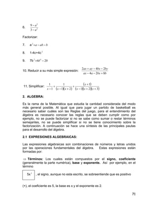 71
6. 2
2
3
9
a
a
−
−
Factorizar:
7. a baba −−+2
8. 1-4c+4c 2
9. 7b 206 42
−+ b
10. Reducir a su más simple expresión:
bbxaax
bybxayax
824
242
+−−
−−+
11. Simplificar:
( )( )
( )
( )( )( )321
1
21
1
1
1
++−
+
+
+−
+
− xxx
x
xxx
2. ALGEBRA:
Es la rama de la Matemática que estudia la cantidad considerada del modo
más general posible. Al igual que para jugar un partido de basketball es
necesario saber cuáles son las Reglas del juego, para el entendimiento del
álgebra es necesario conocer las reglas que se deben cumplir como por
ejemplo, no se puede factorizar si no se sabe como sumar o restar términos
semejantes, no se puede simplificar si no se tiene conocimiento sobre la
factorización. A continuación se hace una síntesis de las principales pautas
para el desarrollo del álgebra.
2.1 EXPRESIONES ALGEBRAICAS:
Las expresiones algebraicas son combinaciones de números y letras unidos
por las operaciones fundamentales del álgebra. Estas expresiones están
formadas por:
⇒ Términos: Los cuales están compuestos por el signo, coeficiente
(generalmente la parte numérica), base y exponente. Así por ejemplo, en el
término
5x 2
, el signo, aunque no esta escrito, se sobreentiende que es positivo
(+), el coeficiente es 5, la base es x y el exponente es 2.
 