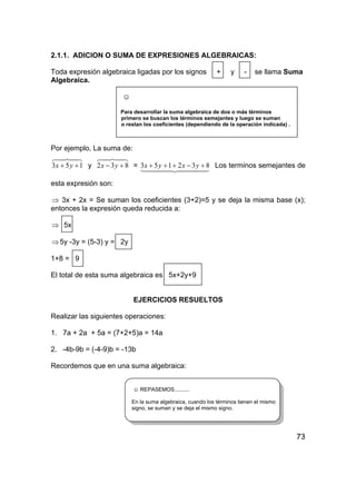 73
2.1.1. ADICION O SUMA DE EXPRESIONES ALGEBRAICAS:
Toda expresión algebraica ligadas por los signos + y - se llama Suma
Algebraica.
☺
Para desarrollar la suma algebraica de dos o más términos
primero se buscan los términos semejantes y luego se suman
o restan los coeficientes (dependiendo de la operación indicada) .
Por ejemplo, La suma de:
48476
153 ++ yx y
48476
832 +− yx =
4444 34444 21
832153 +−+++ yxyx Los terminos semejantes de
esta expresión son:
⇒ 3x + 2x = Se suman los coeficientes (3+2)=5 y se deja la misma base (x);
entonces la expresión queda reducida a:
⇒ 5x
⇒5y -3y = (5-3) y = 2y
1+8 = 9
El total de esta suma algebraica es 5x+2y+9
EJERCICIOS RESUELTOS
Realizar las siguientes operaciones:
1. 7a + 2a + 5a = (7+2+5)a = 14a
2. -4b-9b = (-4-9)b = -13b
Recordemos que en una suma algebraica:
☺ REPASEMOS..........
En la suma algebraica, cuando los términos tienen el mismo
signo, se suman y se deja el mismo signo.
 
