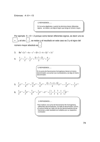 74
Entonces: -4 -9 = -13
☺REPASEMOS.......
En la suma algebraica, cuando los términos tienen diferentes
signos, se restan y se deja el signo que tenga el número mayor.
Por ejemplo 5 – 8 = -3 porque como tienen diferentes signos, es decir uno es
+ y el otro - , se restan y el resultado en este caso es 3 y el signo del
número mayor absoluto es -
3. 8x ( ) 22222
3162862 xxxxx =−−+=−−+
4.
( ) 33333
5
6
5
271
5
2
5
7
5
1
ccccc =
−+
=−+
☺REPASEMOS......
En la suma de fraccionarios homogéneos (tienen el mismo
denominador), se suman sus numeradores y se deja el mismo
denominador.
5.
( ) 1111111
2
1
4
2
4
91173
4
9
4
11
4
7
4
3 +++++++
−=−=
−+−
=−+− mmmmmmm
aaaaaaa
6. 111111
1
1
2
1
6
7
3
2
2
1
2
1
6
7
3
2
2
1 −−−−−−






−+−+=−+−+ nnnnnn
bbbbbb
☺REPASEMOS......
Para realizar una suma de fraccionarios No homogéneos,
(diferentes denominadores), se halla el denominador común,
el cual se divide por cada uno de los denominadores de las
fracciones y este resultado se multiplica por su respectivo
numerador.
 