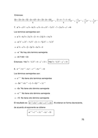 75
Entonces:
( ) ( ) ( ) ( ) ( )( ) ( ) 11111
2
1
2
1
6
3
6
63743
6
116126766236126 −−−−−
−=
−
=
−
=
−+−+
=
÷−÷+÷−÷+÷ nnnnn
bbbbb
7. a 48217788 342323242234
+−+−−+−−−+− abababababababab
Los terminos semejantes son:
⇒ a ( ) babababab 44444
142181218 =+−=+−
⇒ -a ( ) 2323232323
77117 babababab −=−−=−+
⇒ a ( ) 0011 2222
==−=− bababab
⇒ -a3
No hay otro termino semejante
⇒ -8-7+48 = 33
Entonces: 14a =+−+− 3307 3234
abab 14a 337 3234
+−− abab
8. x 10865 1312
−+−−− ++++ aaaaa
xxxx
Los términos semejantes son:
⇒ x 2+a
No tiene otro terminos semejantes
⇒ -5x ( ) 1111
3858 ++++
=+−=+ aaaa
xxx
⇒ -6x a
No tiene otro término semejante
⇒ -x 3+a
No tiene otro término semejante
⇒ -10 No tiene otro término semejante
El resultado es: x 1063 312
−−−+ +++ aaaa
xxx Al ordenar en forma decreciente,
de acuerdo al exponente se obtiene
-x 1063 123
−−++ +++ aaaa
xxx
 