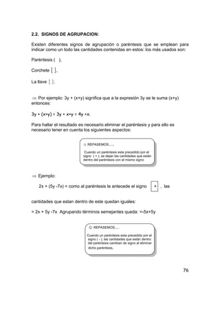 76
2.2. SIGNOS DE AGRUPACION:
Existen diferentes signos de agrupación o paréntesis que se emplean para
indicar como un todo las cantidades contenidas en estos: los más usados son:
Paréntesis ( ),
Corchete [ ],
La llave { }.
⇒ Por ejemplo: 3y + (x+y) significa que a la expresión 3y se le suma (x+y)
entonces:
3y + (x+y) = 3y + x+y = 4y +x.
Para hallar el resultado es necesario eliminar el paréntesis y para ello es
necesario tener en cuenta los siguientes aspectos:
☺ REPASEMOS......
Cuando un paréntesis esta precedido por el
signo ( + ), se dejan las cantidades que están
dentro del paréntesis con el mismo signo
⇒ Ejemplo:
2x + (5y -7x) = como al paréntesis le antecede el signo + , las
cantidades que estan dentro de este quedan iguales:
= 2x + 5y -7x Agrupando términos semejantes queda: =-5x+5y
☺ REPASEMOS.....
Cuando un paréntesis esta precedido por el
signo ( - ), las cantidades que están dentro
del paréntesis cambian de signo al eliminar
dicho paréntesis.
 